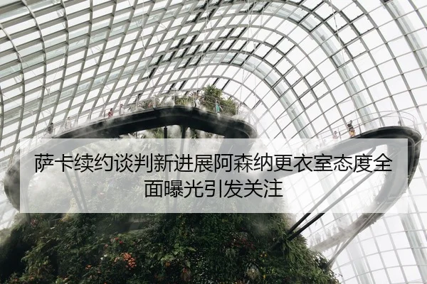 萨卡续约谈判新进展阿森纳更衣室态度全面曝光引发关注